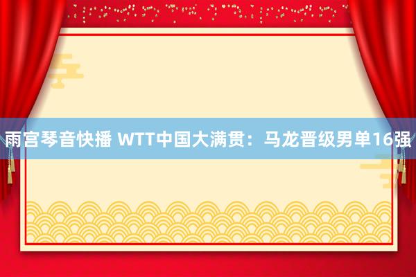 雨宫琴音快播 WTT中国大满贯：马龙晋级男单16强