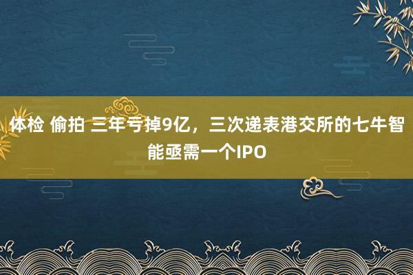 体检 偷拍 三年亏掉9亿，三次递表港交所的七牛智能亟需一个IPO