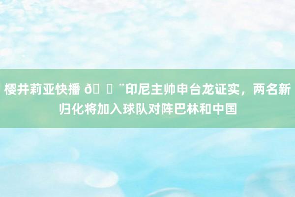 樱井莉亚快播 🚨印尼主帅申台龙证实，两名新归化将加入球队对阵巴林和中国