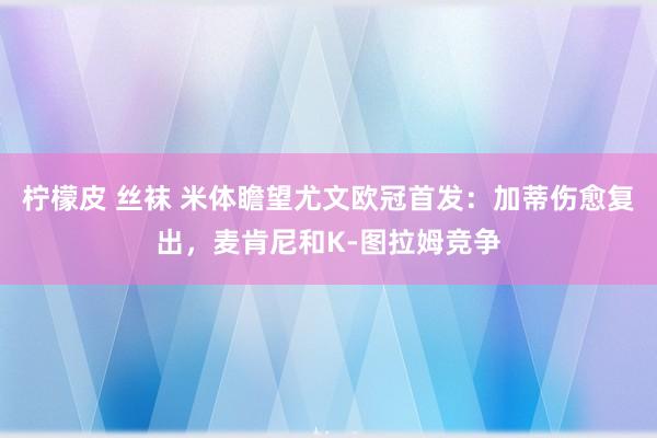 柠檬皮 丝袜 米体瞻望尤文欧冠首发：加蒂伤愈复出，麦肯尼和K-图拉姆竞争