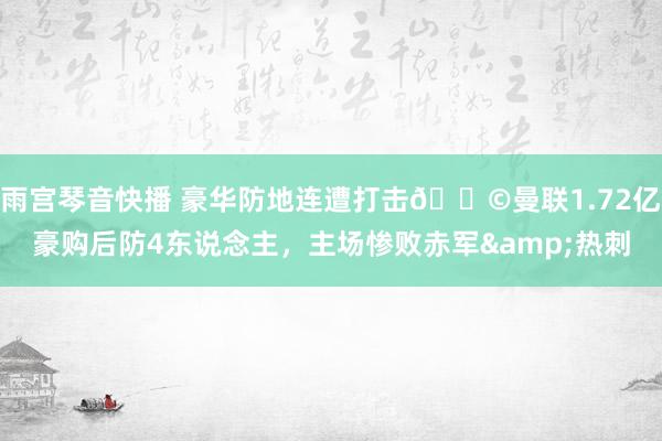 雨宫琴音快播 豪华防地连遭打击😩曼联1.72亿豪购后防4东说念主，主场惨败赤军&热刺