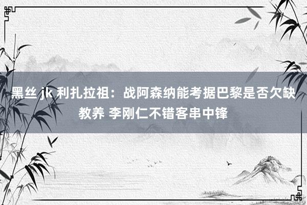 黑丝 jk 利扎拉祖：战阿森纳能考据巴黎是否欠缺教养 李刚仁不错客串中锋