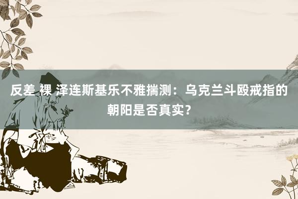 反差 裸 泽连斯基乐不雅揣测：乌克兰斗殴戒指的朝阳是否真实？