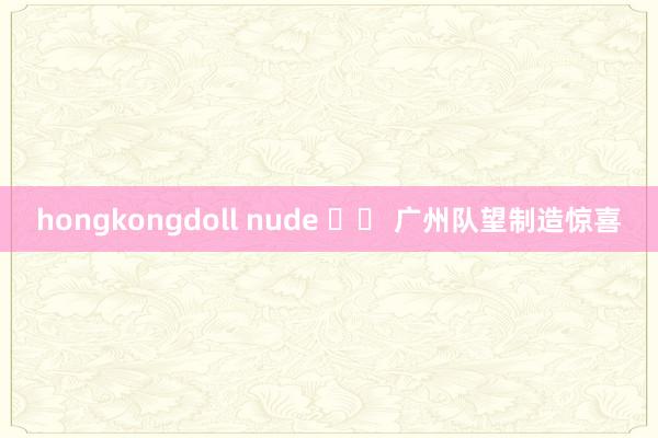 hongkongdoll nude 		 广州队望制造惊喜