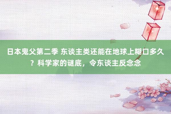 日本鬼父第二季 东谈主类还能在地球上糊口多久？科学家的谜底，令东谈主反念念