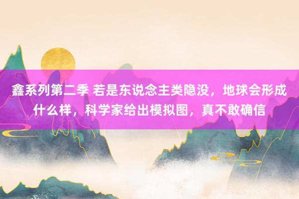 鑫系列第二季 若是东说念主类隐没，地球会形成什么样，科学家给出模拟图，真不敢确信