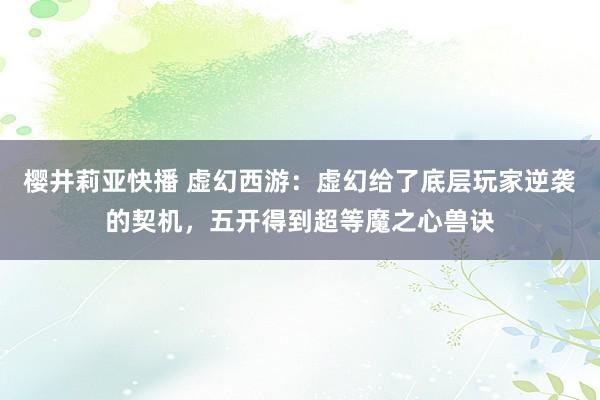 樱井莉亚快播 虚幻西游：虚幻给了底层玩家逆袭的契机，五开得到超等魔之心兽诀