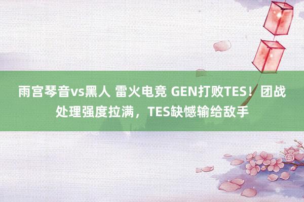 雨宫琴音vs黑人 雷火电竞 GEN打败TES！团战处理强度拉满，TES缺憾输给敌手