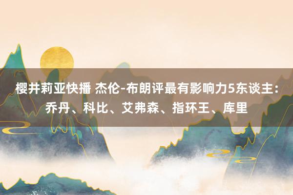 樱井莉亚快播 杰伦-布朗评最有影响力5东谈主：乔丹、科比、艾弗森、指环王、库里