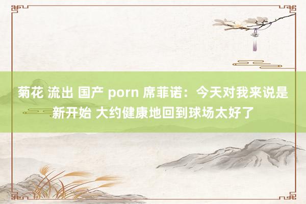 菊花 流出 国产 porn 席菲诺：今天对我来说是新开始 大约健康地回到球场太好了