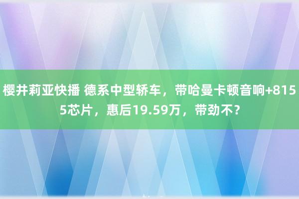 樱井莉亚快播 德系中型轿车，带哈曼卡顿音响+8155芯片，惠后19.59万，带劲不？