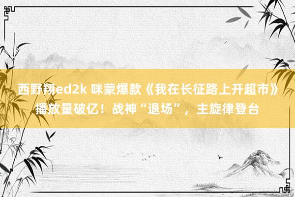 西野翔ed2k 咪蒙爆款《我在长征路上开超市》播放量破亿！战神“退场”，主旋律登台