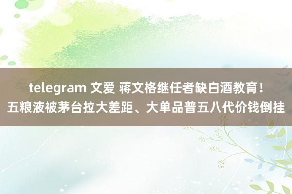 telegram 文爱 蒋文格继任者缺白酒教育！五粮液被茅台拉大差距、大单品普五八代价钱倒挂