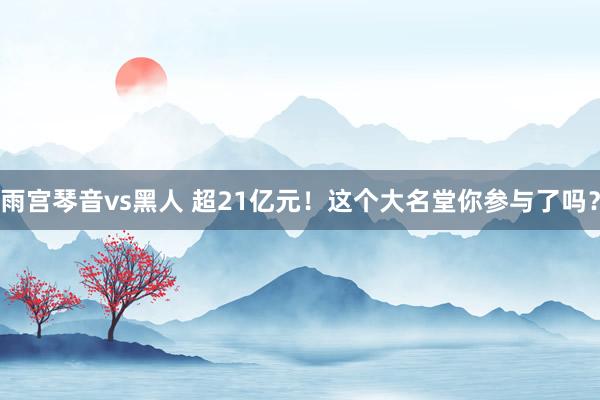 雨宫琴音vs黑人 超21亿元！这个大名堂你参与了吗？