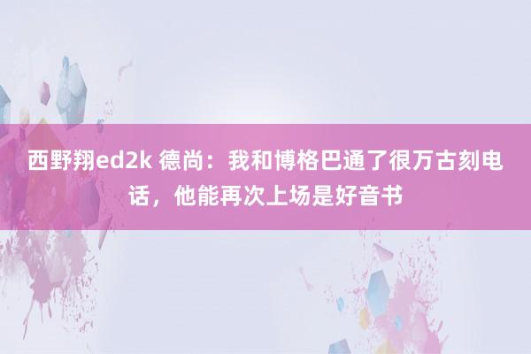 西野翔ed2k 德尚：我和博格巴通了很万古刻电话，他能再次上场是好音书