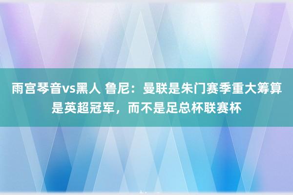 雨宫琴音vs黑人 鲁尼：曼联是朱门赛季重大筹算是英超冠军，而不是足总杯联赛杯