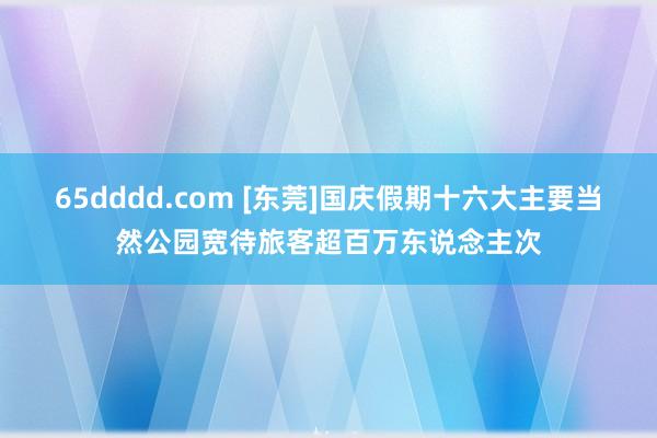 65dddd.com [东莞]国庆假期十六大主要当然公园宽待旅客超百万东说念主次