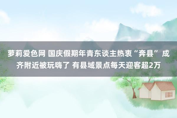 萝莉爱色网 国庆假期年青东谈主热衷“奔县” 成齐附近被玩嗨了 有县域景点每天迎客超2万