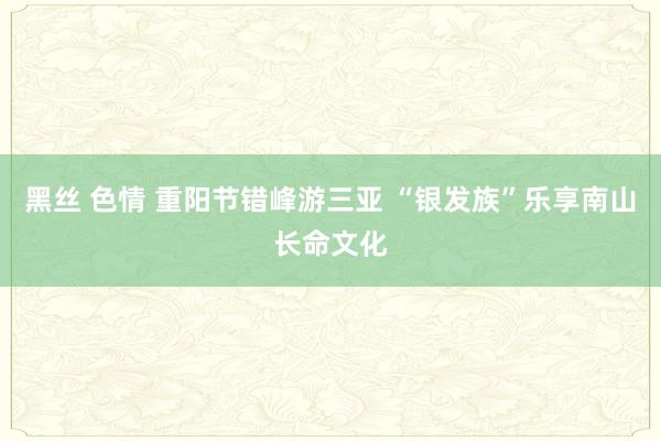 黑丝 色情 重阳节错峰游三亚 “银发族”乐享南山长命文化