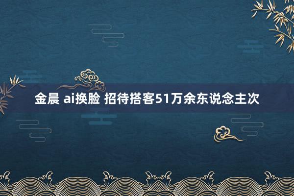 金晨 ai换脸 招待搭客51万余东说念主次