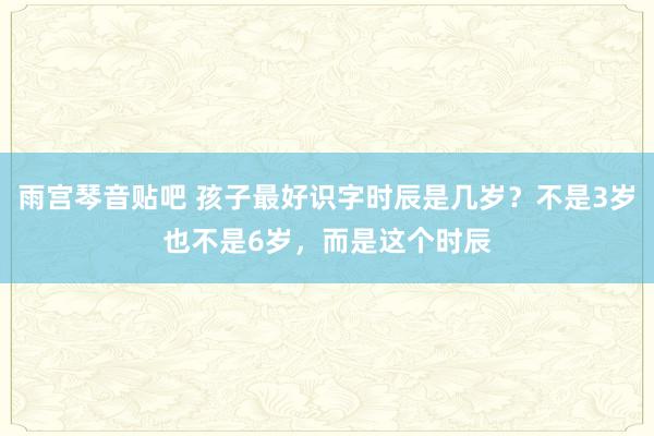 雨宫琴音贴吧 孩子最好识字时辰是几岁？不是3岁也不是6岁，而是这个时辰