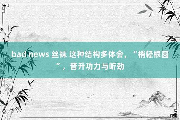 bad news 丝袜 这种结构多体会，“梢轻根圆”，晋升功力与听劲