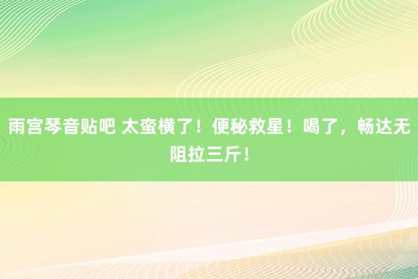 雨宫琴音贴吧 太蛮横了！便秘救星！喝了，畅达无阻拉三斤！