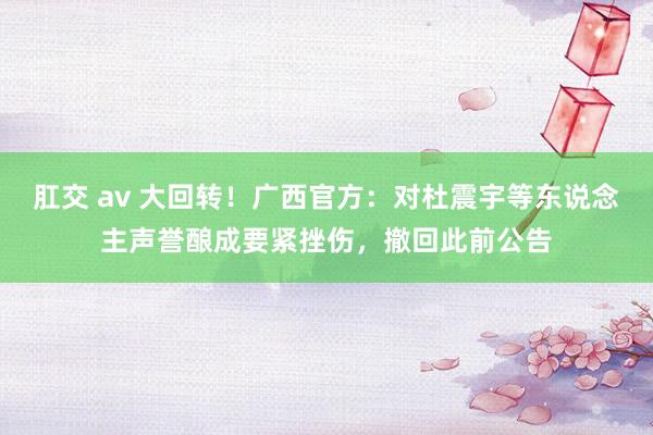 肛交 av 大回转！广西官方：对杜震宇等东说念主声誉酿成要紧挫伤，撤回此前公告