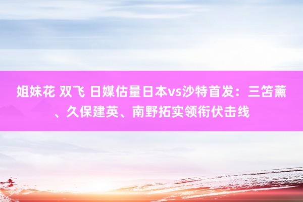 姐妹花 双飞 日媒估量日本vs沙特首发：三笘薰、久保建英、南野拓实领衔伏击线