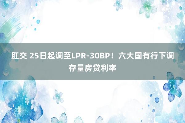 肛交 25日起调至LPR-30BP！六大国有行下调存量房贷利率