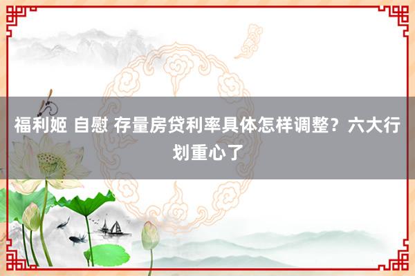 福利姬 自慰 存量房贷利率具体怎样调整？六大行划重心了