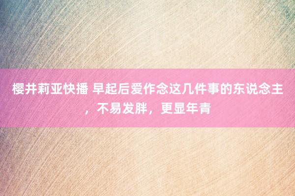 樱井莉亚快播 早起后爱作念这几件事的东说念主，不易发胖，更显年青