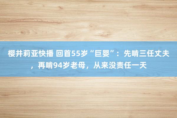 樱井莉亚快播 回首55岁“巨婴”：先啃三任丈夫，再啃94岁老母，从来没责任一天