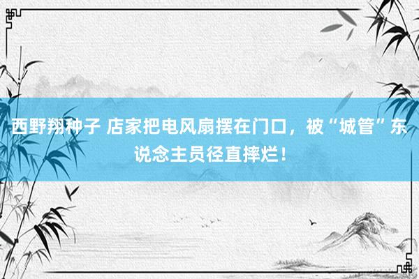 西野翔种子 店家把电风扇摆在门口，被“城管”东说念主员径直摔烂！