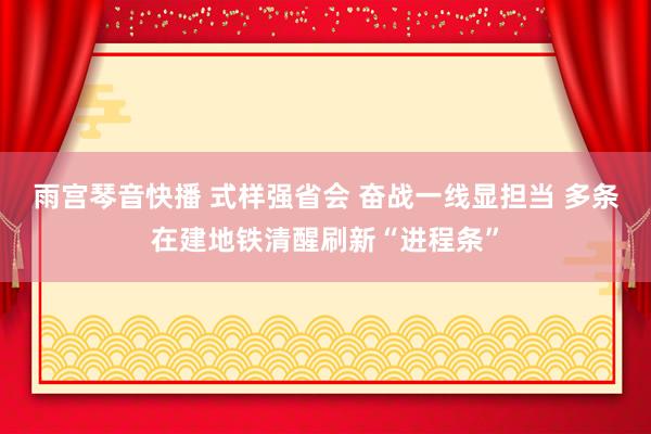 雨宫琴音快播 式样强省会 奋战一线显担当 多条在建地铁清醒刷新“进程条”