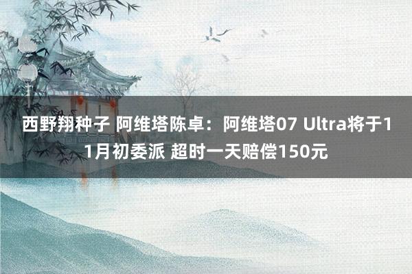 西野翔种子 阿维塔陈卓：阿维塔07 Ultra将于11月初委派 超时一天赔偿150元