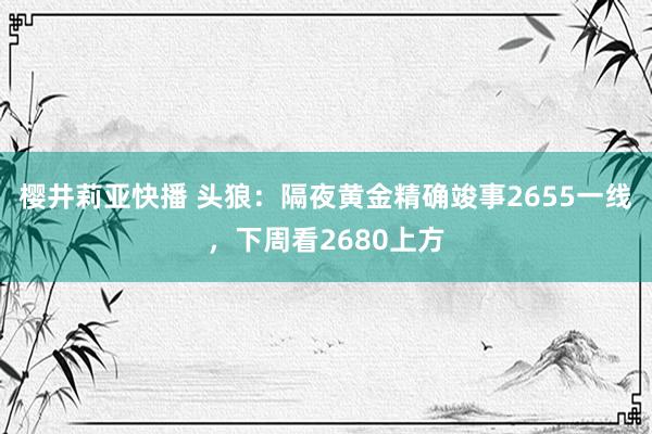 樱井莉亚快播 头狼：隔夜黄金精确竣事2655一线，下周看2680上方