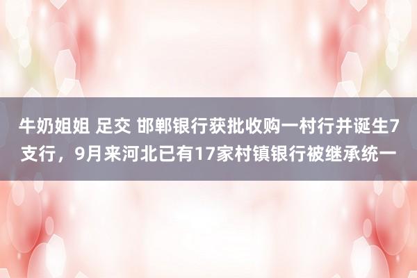 牛奶姐姐 足交 邯郸银行获批收购一村行并诞生7支行，9月来河北已有17家村镇银行被继承统一