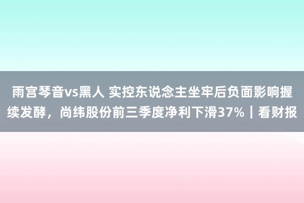 雨宫琴音vs黑人 实控东说念主坐牢后负面影响握续发酵，尚纬股份前三季度净利下滑37%｜看财报