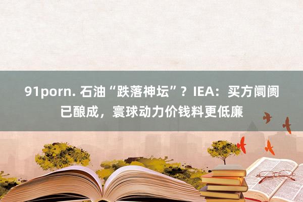 91porn. 石油“跌落神坛”？IEA：买方阛阓已酿成，寰球动力价钱料更低廉