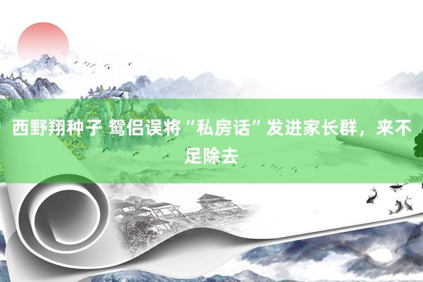 西野翔种子 鸳侣误将“私房话”发进家长群，来不足除去