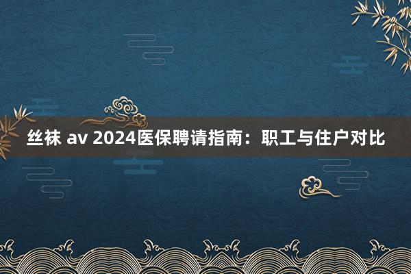 丝袜 av 2024医保聘请指南：职工与住户对比