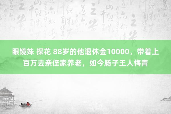 眼镜妹 探花 88岁的他退休金10000，带着上百万去亲侄家养老，如今肠子王人悔青