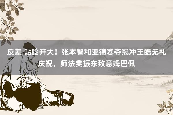 反差 贴脸开大！张本智和亚锦赛夺冠冲王皓无礼庆祝，师法樊振东致意姆巴佩