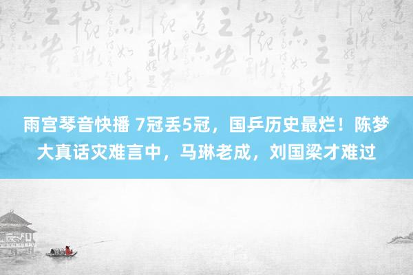 雨宫琴音快播 7冠丢5冠，国乒历史最烂！陈梦大真话灾难言中，马琳老成，刘国梁才难过