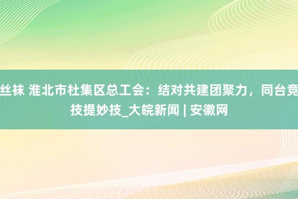 丝袜 淮北市杜集区总工会：结对共建团聚力，同台竞技提妙技_大皖新闻 | 安徽网