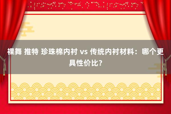 裸舞 推特 珍珠棉内衬 vs 传统内衬材料：哪个更具性价比？