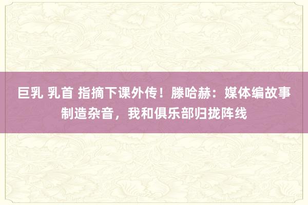 巨乳 乳首 指摘下课外传！滕哈赫：媒体编故事制造杂音，我和俱乐部归拢阵线