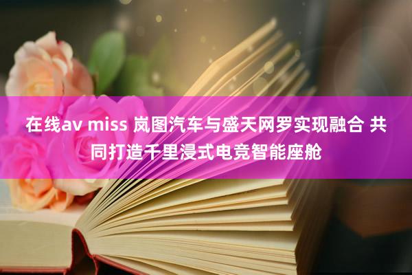 在线av miss 岚图汽车与盛天网罗实现融合 共同打造千里浸式电竞智能座舱