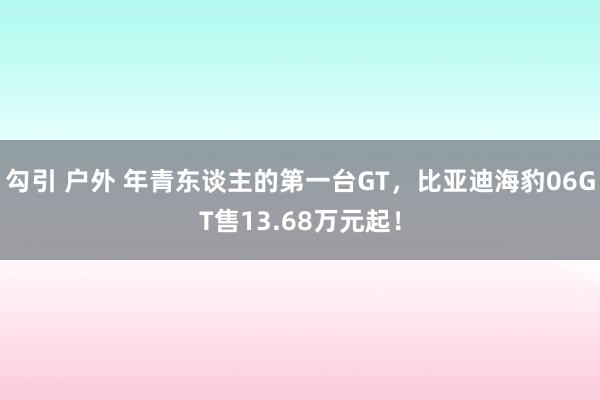 勾引 户外 年青东谈主的第一台GT，比亚迪海豹06GT售13.68万元起！